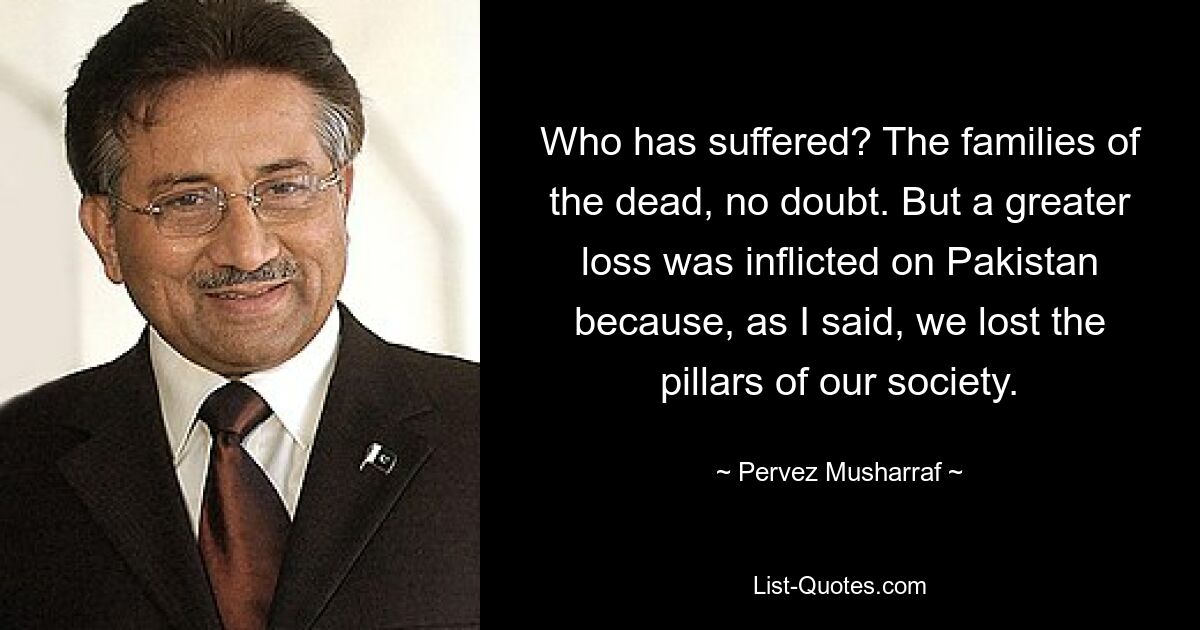 Who has suffered? The families of the dead, no doubt. But a greater loss was inflicted on Pakistan because, as I said, we lost the pillars of our society. — © Pervez Musharraf