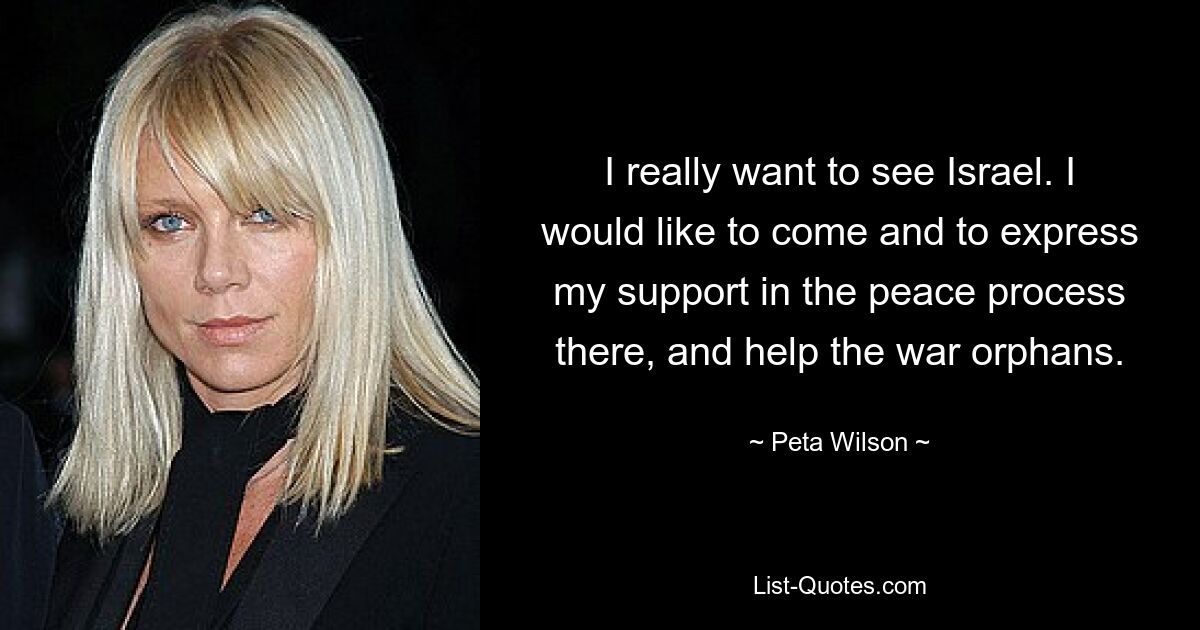 I really want to see Israel. I would like to come and to express my support in the peace process there, and help the war orphans. — © Peta Wilson