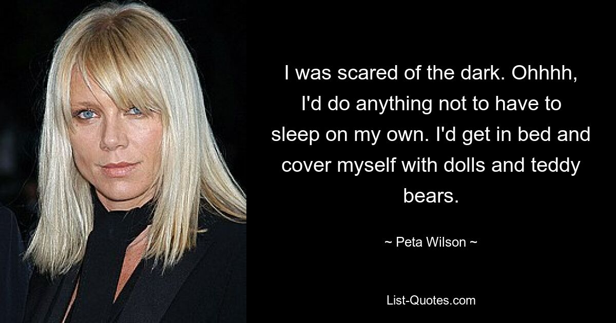 I was scared of the dark. Ohhhh, I'd do anything not to have to sleep on my own. I'd get in bed and cover myself with dolls and teddy bears. — © Peta Wilson