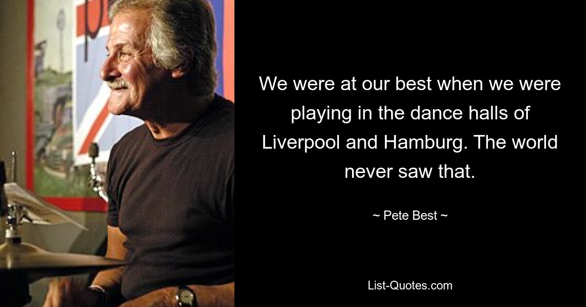 We were at our best when we were playing in the dance halls of Liverpool and Hamburg. The world never saw that. — © Pete Best