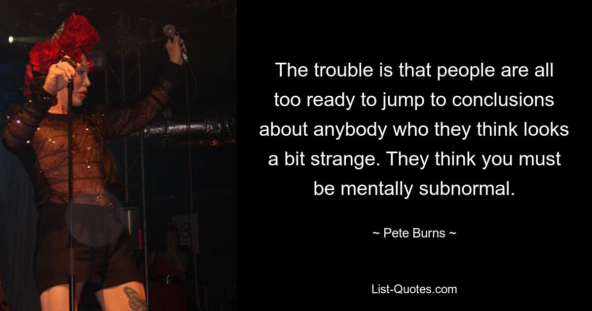 The trouble is that people are all too ready to jump to conclusions about anybody who they think looks a bit strange. They think you must be mentally subnormal. — © Pete Burns