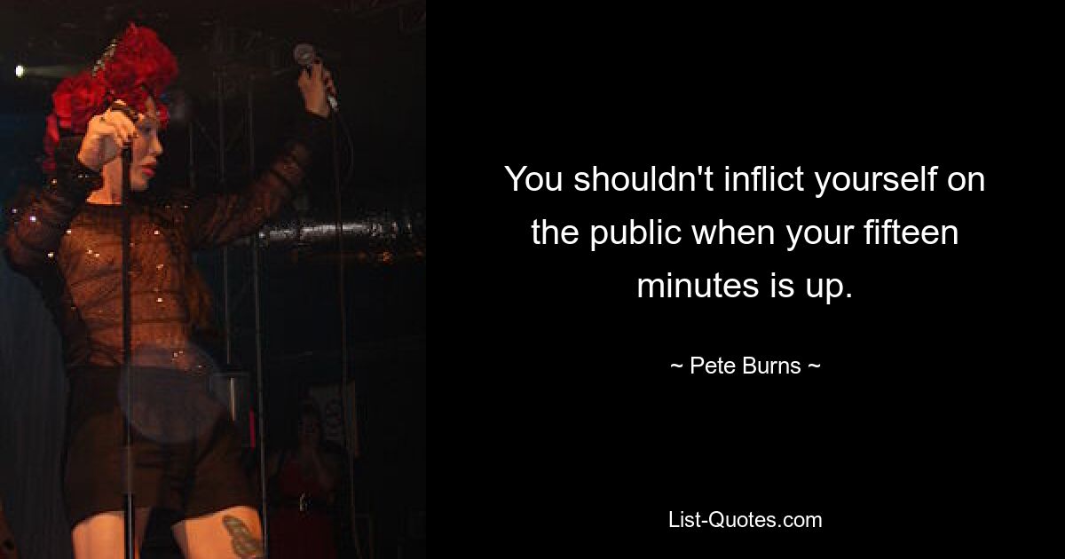 You shouldn't inflict yourself on the public when your fifteen minutes is up. — © Pete Burns