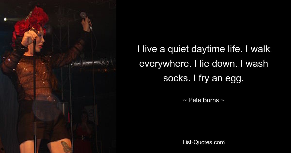 I live a quiet daytime life. I walk everywhere. I lie down. I wash socks. I fry an egg. — © Pete Burns