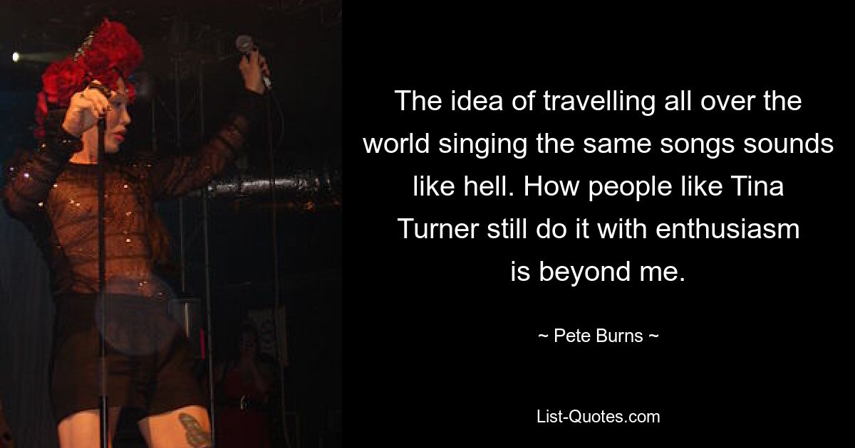 The idea of travelling all over the world singing the same songs sounds like hell. How people like Tina Turner still do it with enthusiasm is beyond me. — © Pete Burns