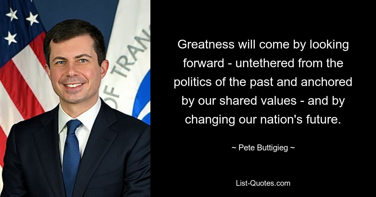 Greatness will come by looking forward - untethered from the politics of the past and anchored by our shared values - and by changing our nation's future. — © Pete Buttigieg