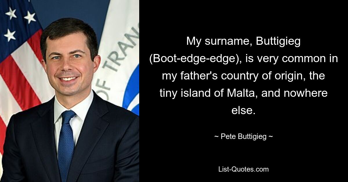 My surname, Buttigieg (Boot-edge-edge), is very common in my father's country of origin, the tiny island of Malta, and nowhere else. — © Pete Buttigieg