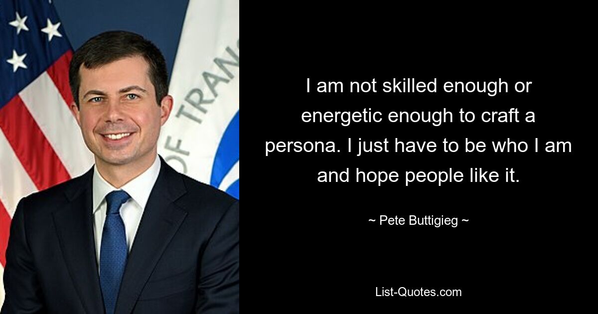 I am not skilled enough or energetic enough to craft a persona. I just have to be who I am and hope people like it. — © Pete Buttigieg