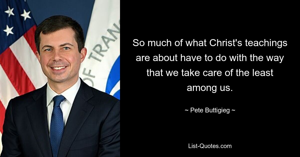 So much of what Christ's teachings are about have to do with the way that we take care of the least among us. — © Pete Buttigieg