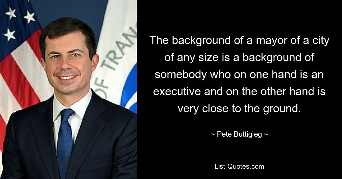 The background of a mayor of a city of any size is a background of somebody who on one hand is an executive and on the other hand is very close to the ground. — © Pete Buttigieg