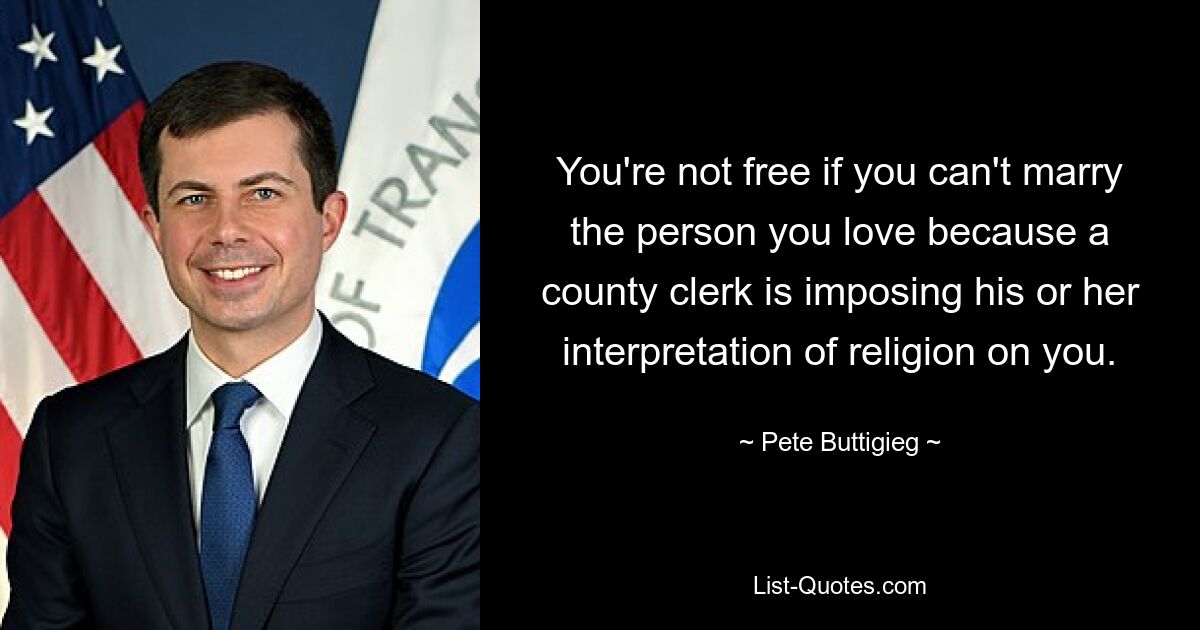 You're not free if you can't marry the person you love because a county clerk is imposing his or her interpretation of religion on you. — © Pete Buttigieg