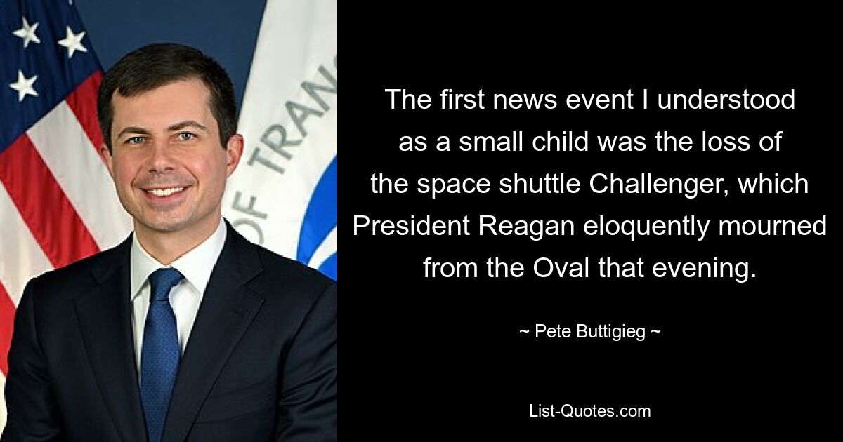 The first news event I understood as a small child was the loss of the space shuttle Challenger, which President Reagan eloquently mourned from the Oval that evening. — © Pete Buttigieg