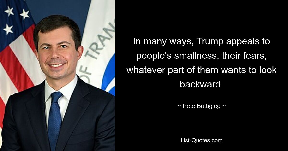 In many ways, Trump appeals to people's smallness, their fears, whatever part of them wants to look backward. — © Pete Buttigieg