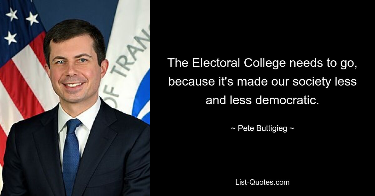 The Electoral College needs to go, because it's made our society less and less democratic. — © Pete Buttigieg