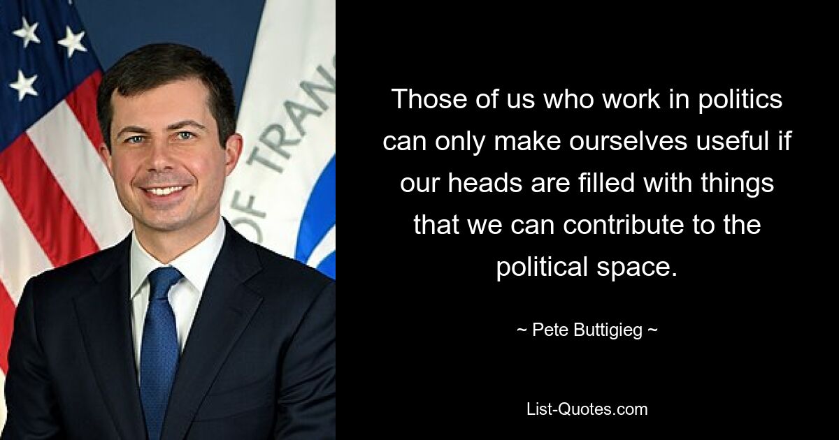 Those of us who work in politics can only make ourselves useful if our heads are filled with things that we can contribute to the political space. — © Pete Buttigieg