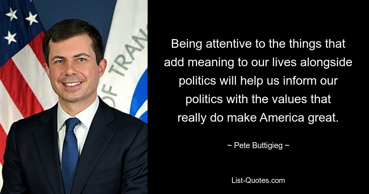 Being attentive to the things that add meaning to our lives alongside politics will help us inform our politics with the values that really do make America great. — © Pete Buttigieg