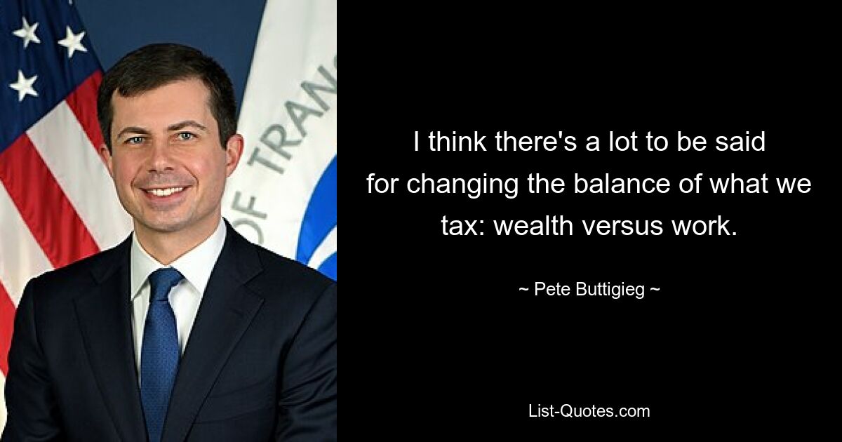 I think there's a lot to be said for changing the balance of what we tax: wealth versus work. — © Pete Buttigieg