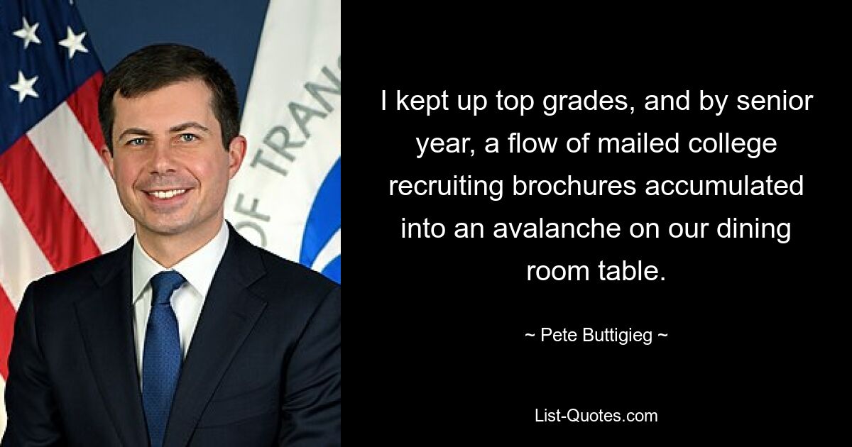 I kept up top grades, and by senior year, a flow of mailed college recruiting brochures accumulated into an avalanche on our dining room table. — © Pete Buttigieg