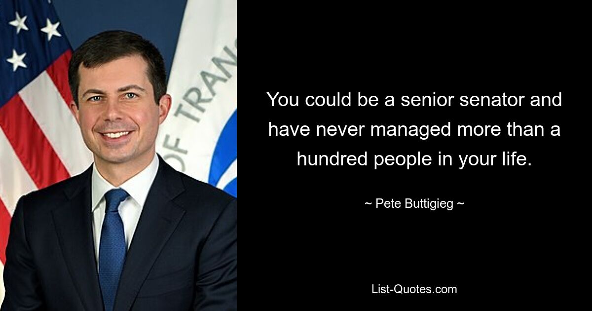 You could be a senior senator and have never managed more than a hundred people in your life. — © Pete Buttigieg