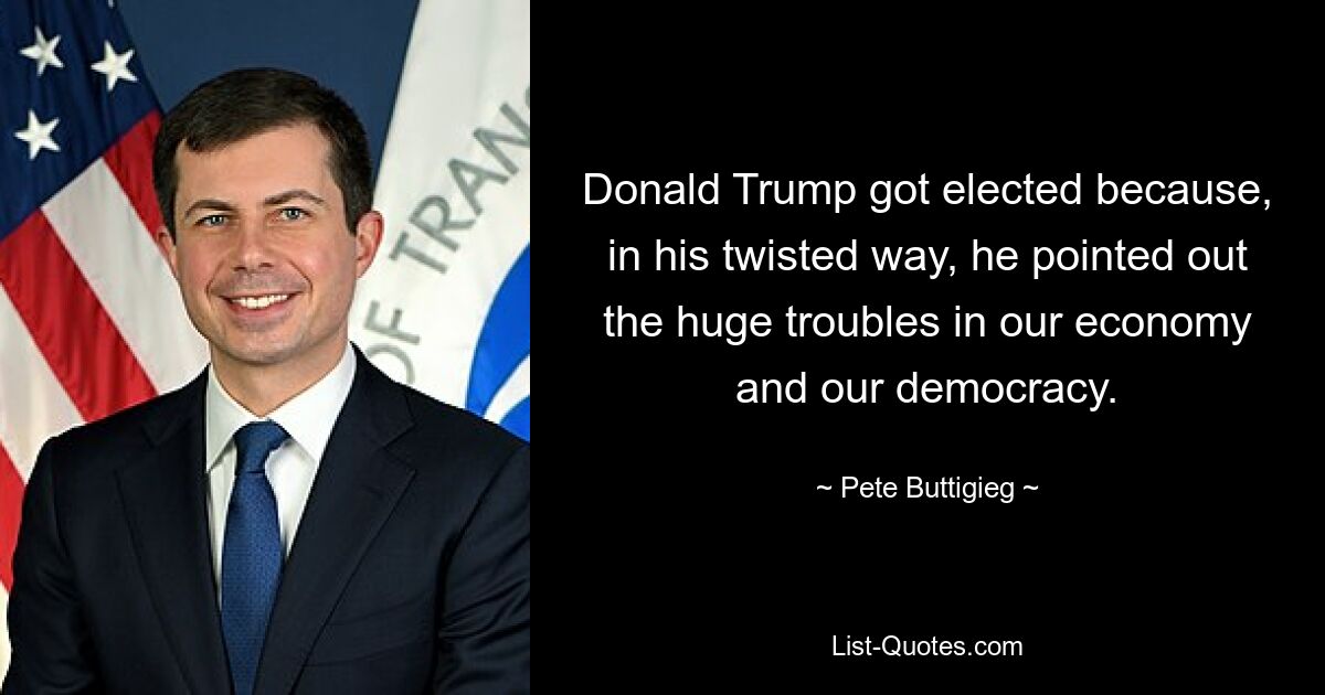 Donald Trump got elected because, in his twisted way, he pointed out the huge troubles in our economy and our democracy. — © Pete Buttigieg