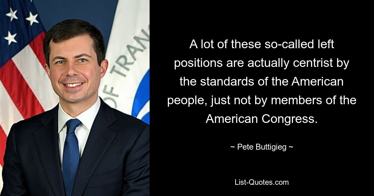 A lot of these so-called left positions are actually centrist by the standards of the American people, just not by members of the American Congress. — © Pete Buttigieg