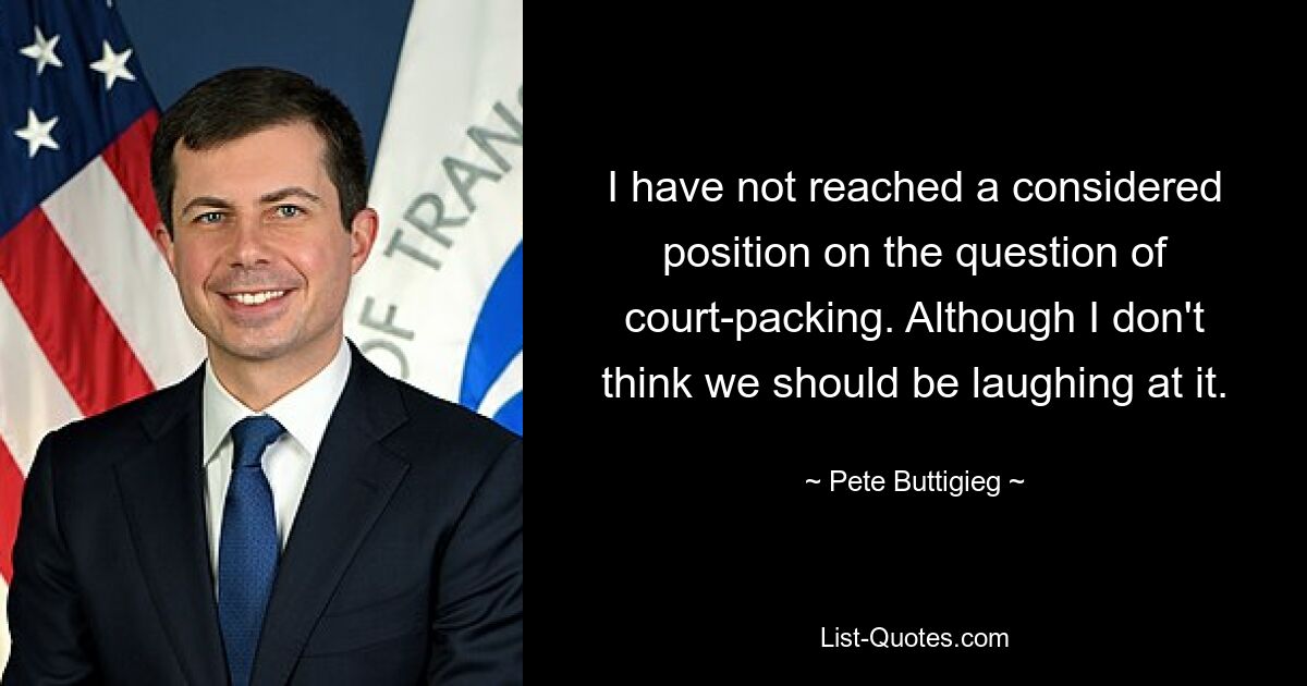 I have not reached a considered position on the question of court-packing. Although I don't think we should be laughing at it. — © Pete Buttigieg