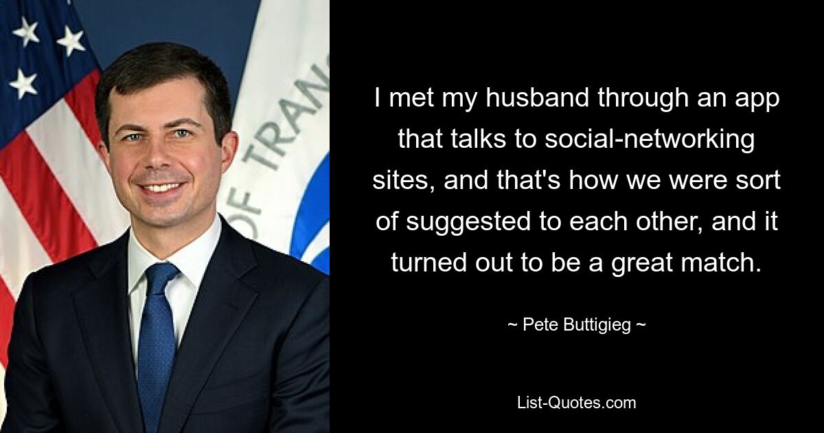 I met my husband through an app that talks to social-networking sites, and that's how we were sort of suggested to each other, and it turned out to be a great match. — © Pete Buttigieg