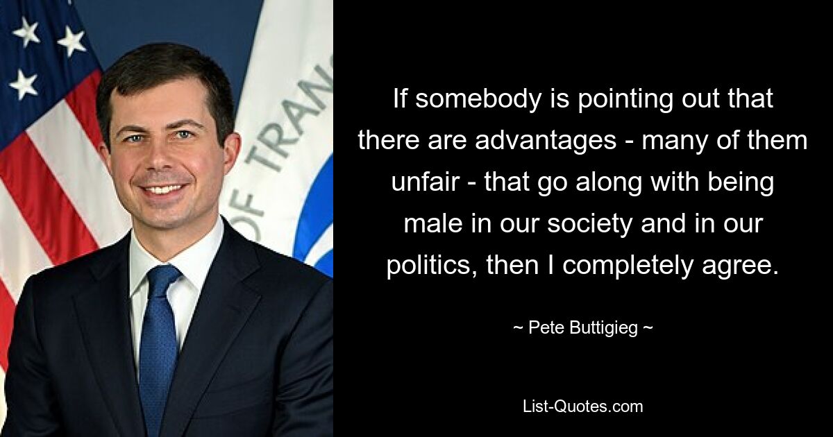 If somebody is pointing out that there are advantages - many of them unfair - that go along with being male in our society and in our politics, then I completely agree. — © Pete Buttigieg