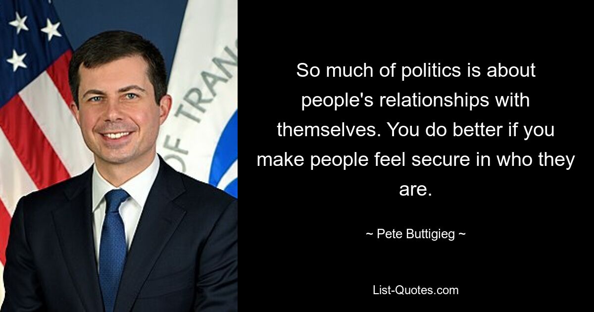 So much of politics is about people's relationships with themselves. You do better if you make people feel secure in who they are. — © Pete Buttigieg