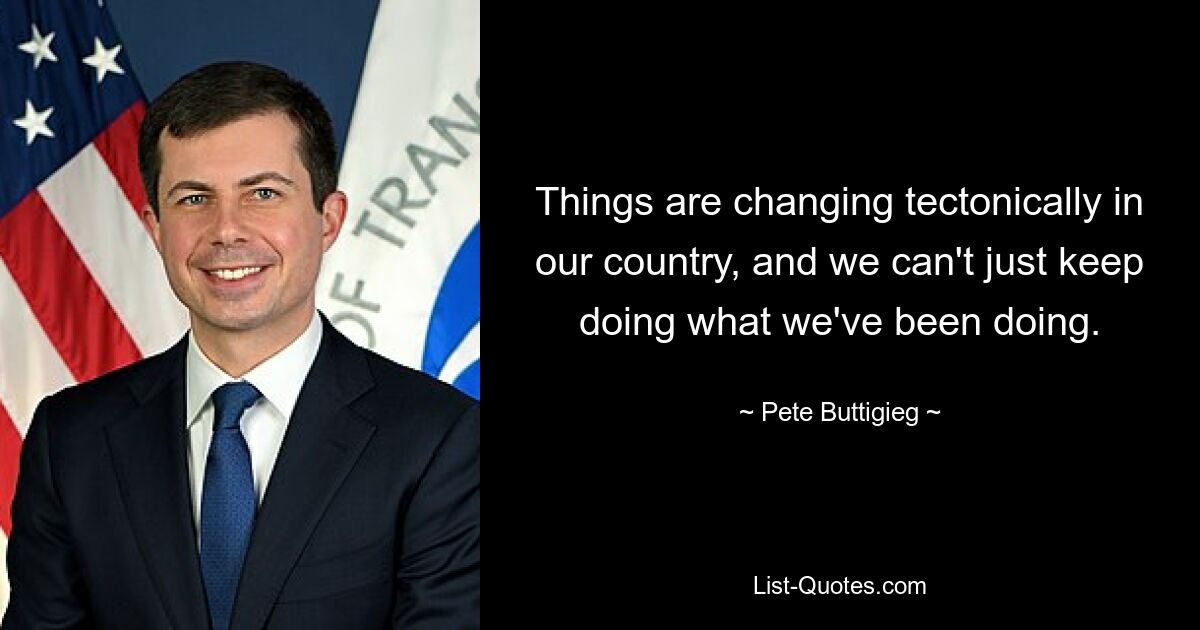 Things are changing tectonically in our country, and we can't just keep doing what we've been doing. — © Pete Buttigieg