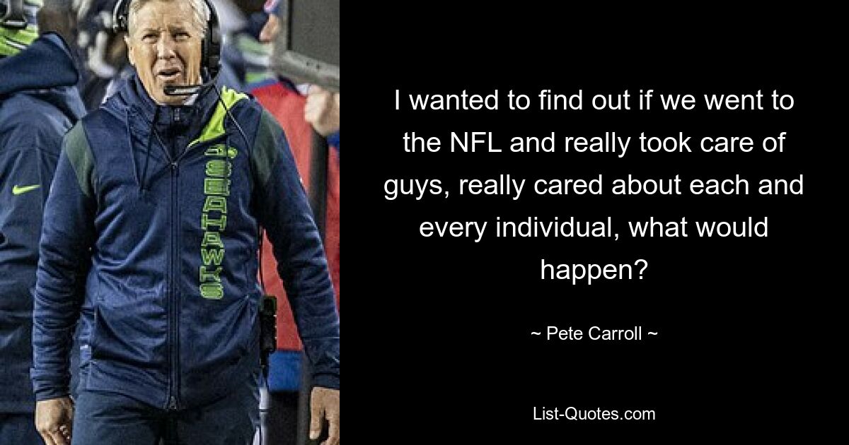 I wanted to find out if we went to the NFL and really took care of guys, really cared about each and every individual, what would happen? — © Pete Carroll