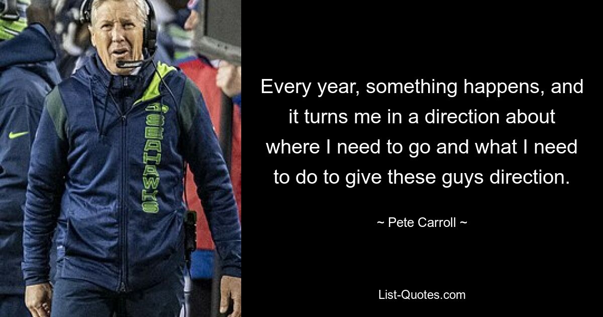 Every year, something happens, and it turns me in a direction about where I need to go and what I need to do to give these guys direction. — © Pete Carroll