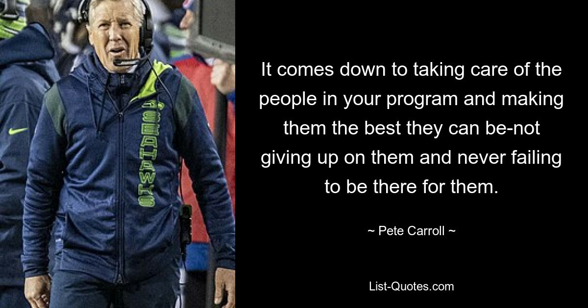 It comes down to taking care of the people in your program and making them the best they can be-not giving up on them and never failing to be there for them. — © Pete Carroll