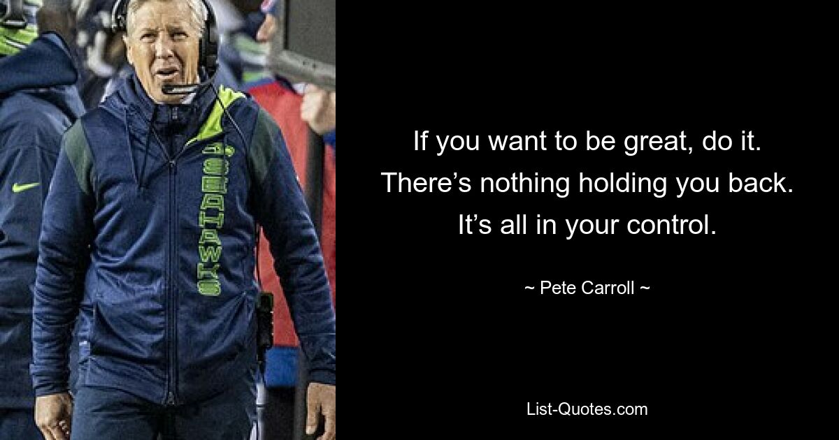 If you want to be great, do it. There’s nothing holding you back. It’s all in your control. — © Pete Carroll