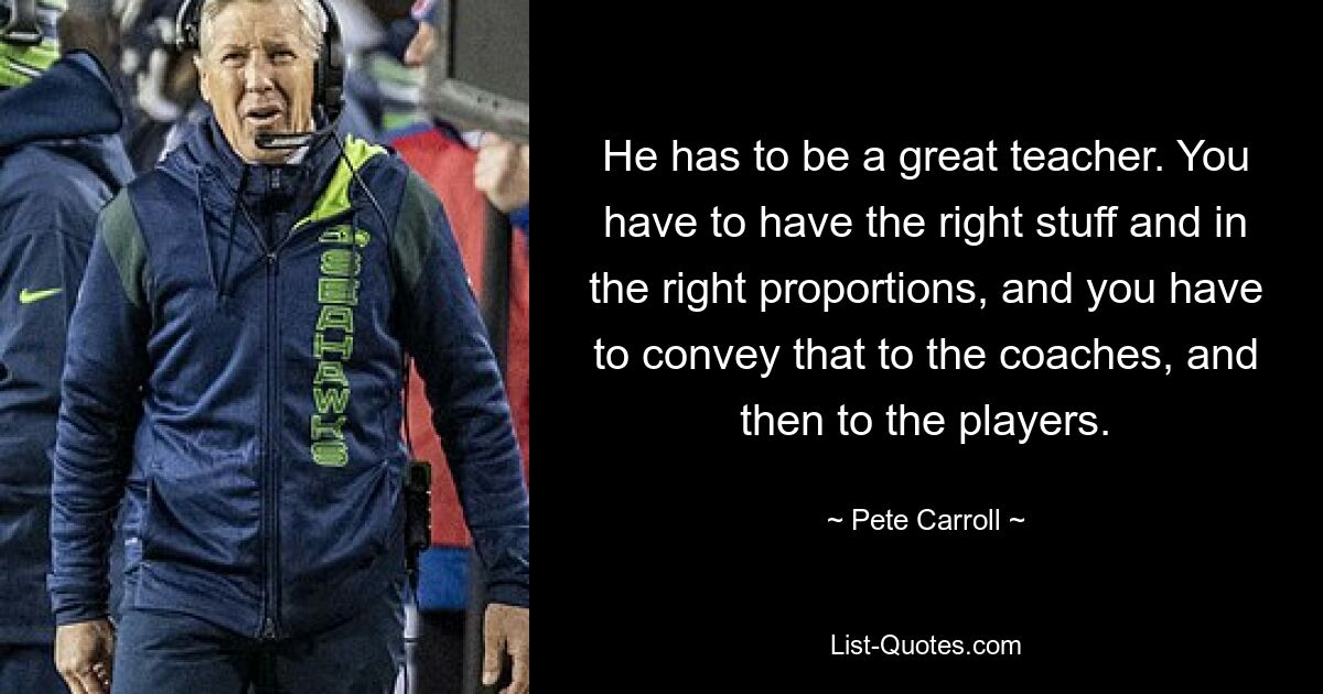 He has to be a great teacher. You have to have the right stuff and in the right proportions, and you have to convey that to the coaches, and then to the players. — © Pete Carroll