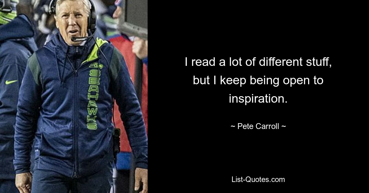 I read a lot of different stuff, but I keep being open to inspiration. — © Pete Carroll