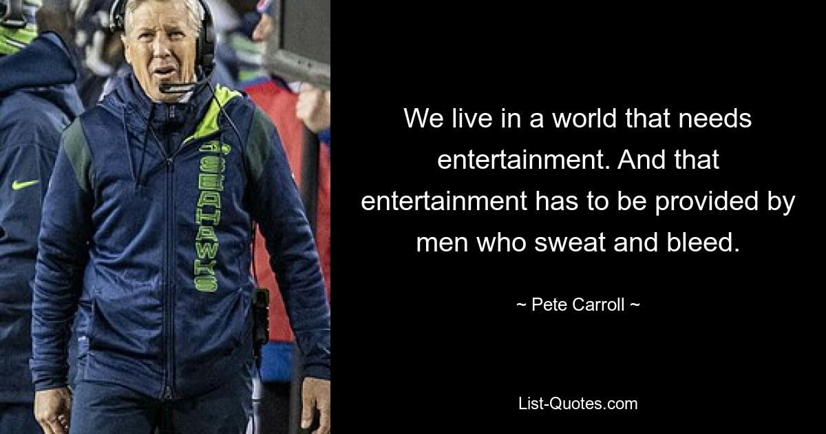 We live in a world that needs entertainment. And that entertainment has to be provided by men who sweat and bleed. — © Pete Carroll