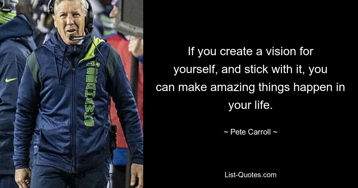 If you create a vision for yourself, and stick with it, you can make amazing things happen in your life. — © Pete Carroll