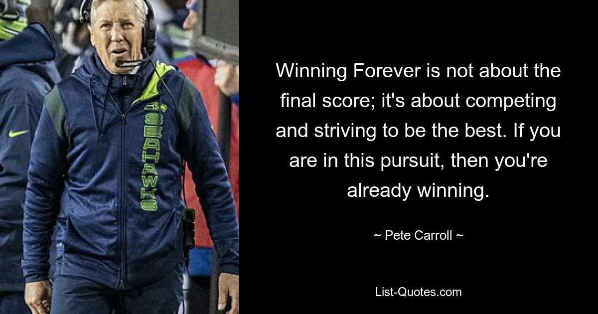 Winning Forever is not about the final score; it's about competing and striving to be the best. If you are in this pursuit, then you're already winning. — © Pete Carroll