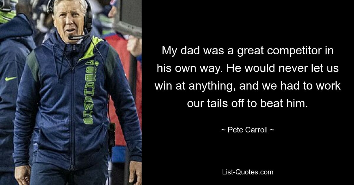 My dad was a great competitor in his own way. He would never let us win at anything, and we had to work our tails off to beat him. — © Pete Carroll