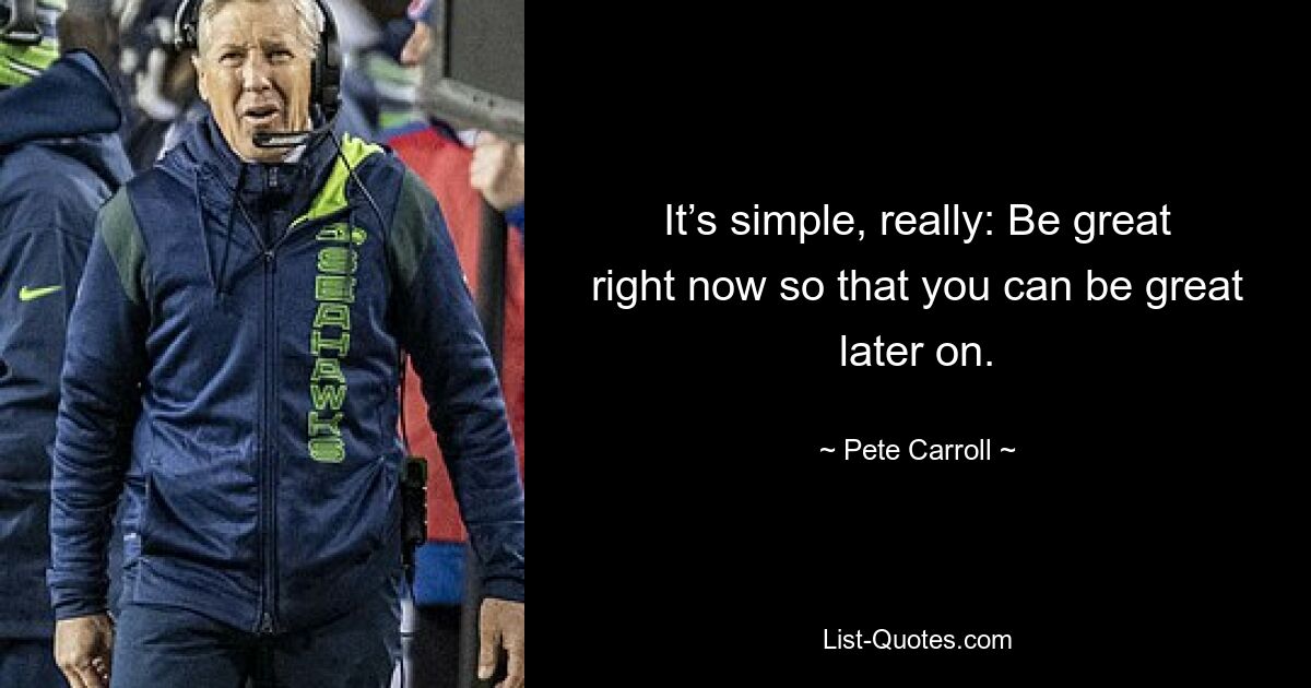 It’s simple, really: Be great right now so that you can be great later on. — © Pete Carroll