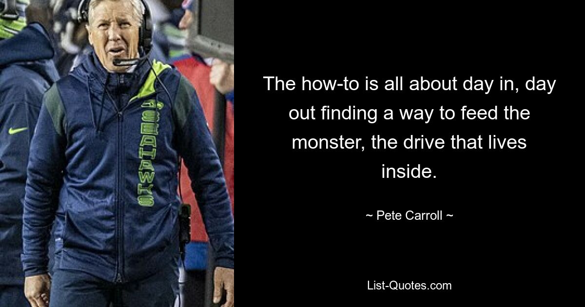 The how-to is all about day in, day out finding a way to feed the monster, the drive that lives inside. — © Pete Carroll