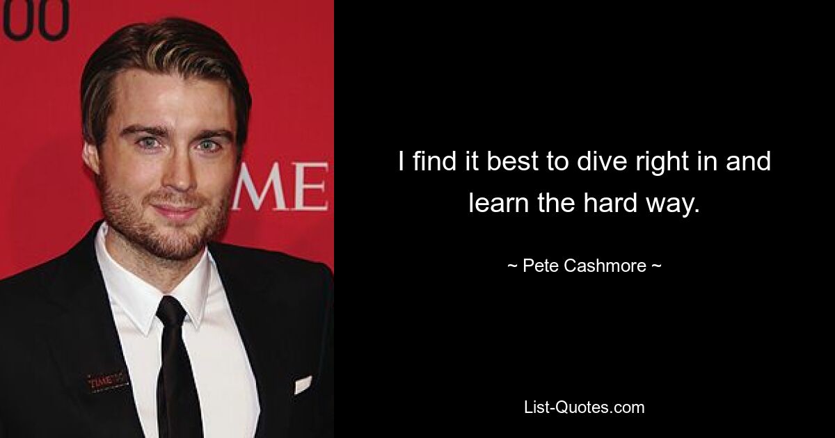 I find it best to dive right in and learn the hard way. — © Pete Cashmore