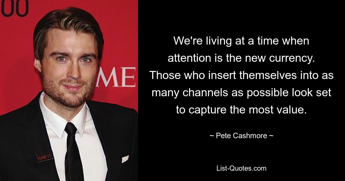 We're living at a time when attention is the new currency. Those who insert themselves into as many channels as possible look set to capture the most value. — © Pete Cashmore