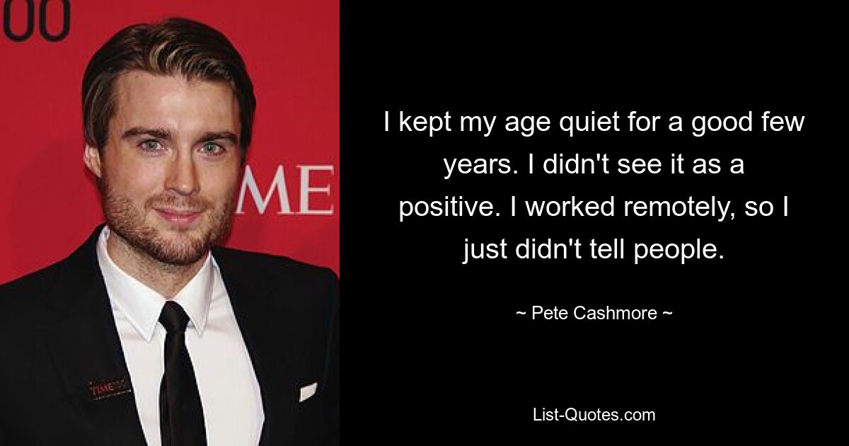 I kept my age quiet for a good few years. I didn't see it as a positive. I worked remotely, so I just didn't tell people. — © Pete Cashmore