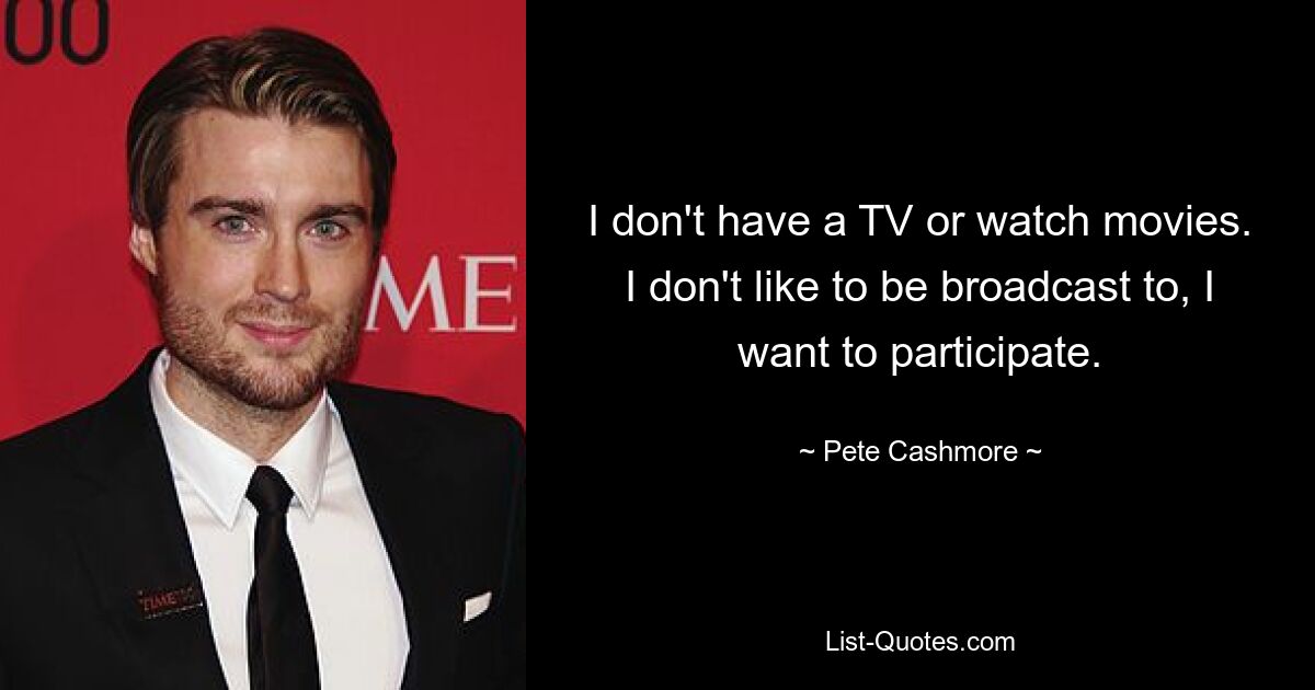 I don't have a TV or watch movies. I don't like to be broadcast to, I want to participate. — © Pete Cashmore