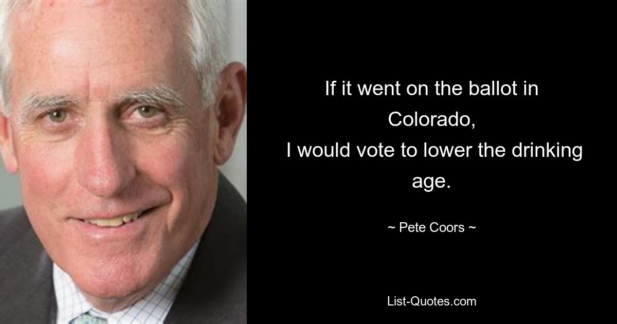 If it went on the ballot in Colorado,
 I would vote to lower the drinking age. — © Pete Coors