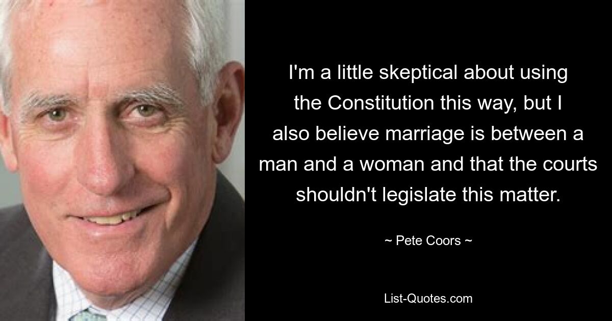 I'm a little skeptical about using the Constitution this way, but I also believe marriage is between a man and a woman and that the courts shouldn't legislate this matter. — © Pete Coors