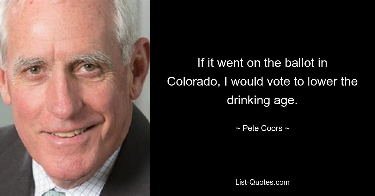 If it went on the ballot in Colorado, I would vote to lower the drinking age. — © Pete Coors