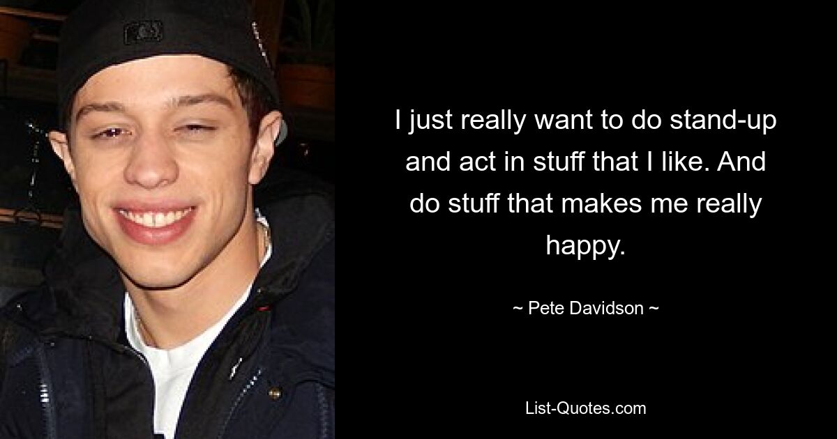 I just really want to do stand-up and act in stuff that I like. And do stuff that makes me really happy. — © Pete Davidson