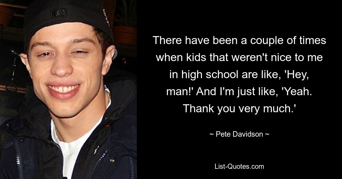 There have been a couple of times when kids that weren't nice to me in high school are like, 'Hey, man!' And I'm just like, 'Yeah. Thank you very much.' — © Pete Davidson